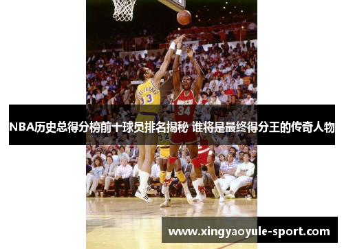 NBA历史总得分榜前十球员排名揭秘 谁将是最终得分王的传奇人物
