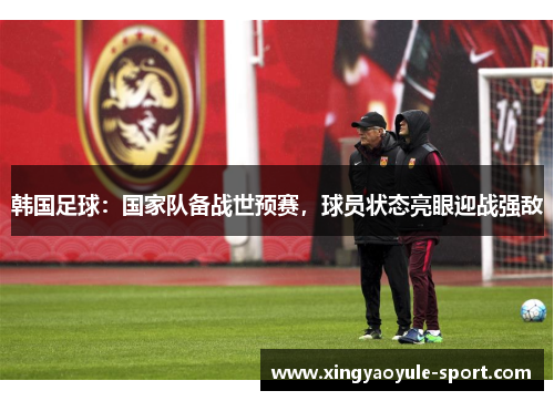 韩国足球：国家队备战世预赛，球员状态亮眼迎战强敌