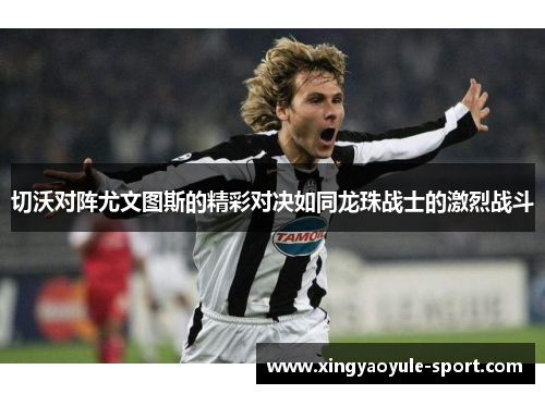 切沃对阵尤文图斯的精彩对决如同龙珠战士的激烈战斗