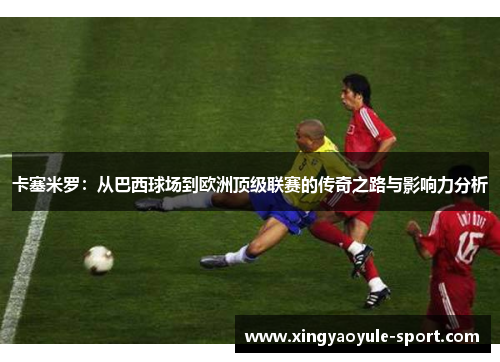 卡塞米罗：从巴西球场到欧洲顶级联赛的传奇之路与影响力分析