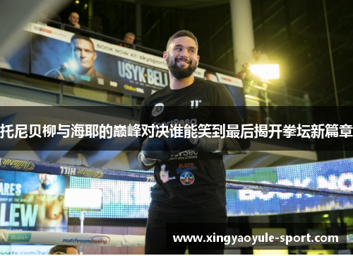 托尼贝柳与海耶的巅峰对决谁能笑到最后揭开拳坛新篇章