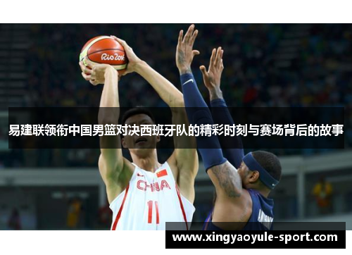 易建联领衔中国男篮对决西班牙队的精彩时刻与赛场背后的故事