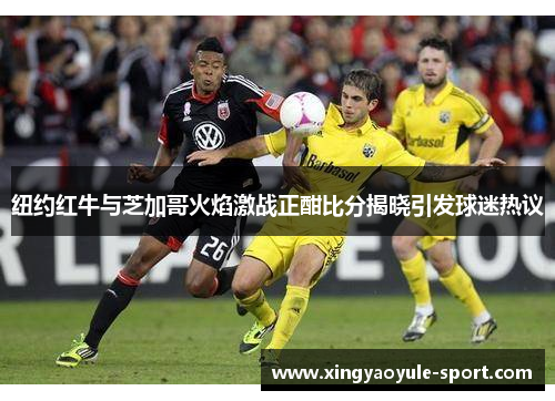纽约红牛与芝加哥火焰激战正酣比分揭晓引发球迷热议