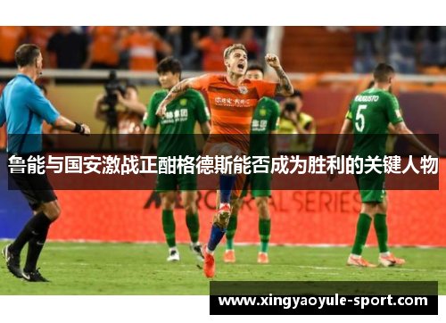 鲁能与国安激战正酣格德斯能否成为胜利的关键人物